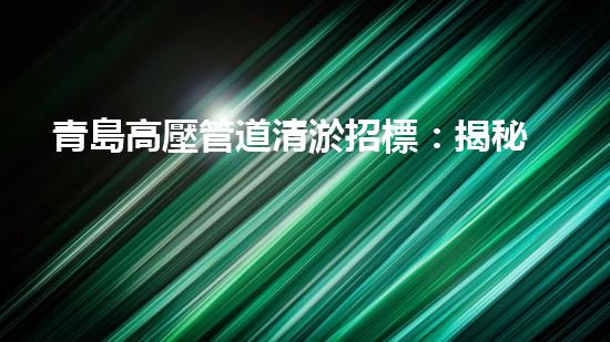 青島高壓管道清淤招標：揭秘底層世界的黑匣子！